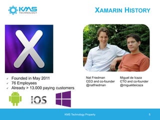 XAMARIN HISTORY
KMS Technology Property 5
 Founded in May 2011
 76 Employees
 Already > 13.000 paying customers
Nat Friedman
CEO and co-founder
@natfriedman
Miguel de Icaza
CTO and co-founder
@migueldeicaza
 