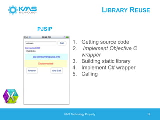LIBRARY REUSE
KMS Technology Property 16
1. Getting source code
2. Implement Objective C
wrapper
3. Building static library
4. Implement C# wrapper
5. Calling
PJSIP
 