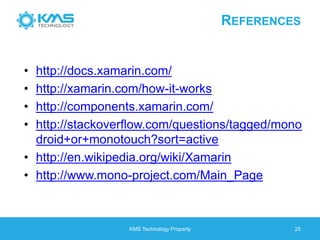REFERENCES
• http://docs.xamarin.com/
• http://xamarin.com/how-it-works
• http://components.xamarin.com/
• http://stackoverflow.com/questions/tagged/mono
droid+or+monotouch?sort=active
• http://en.wikipedia.org/wiki/Xamarin
• http://www.mono-project.com/Main_Page
KMS Technology Property 25
 