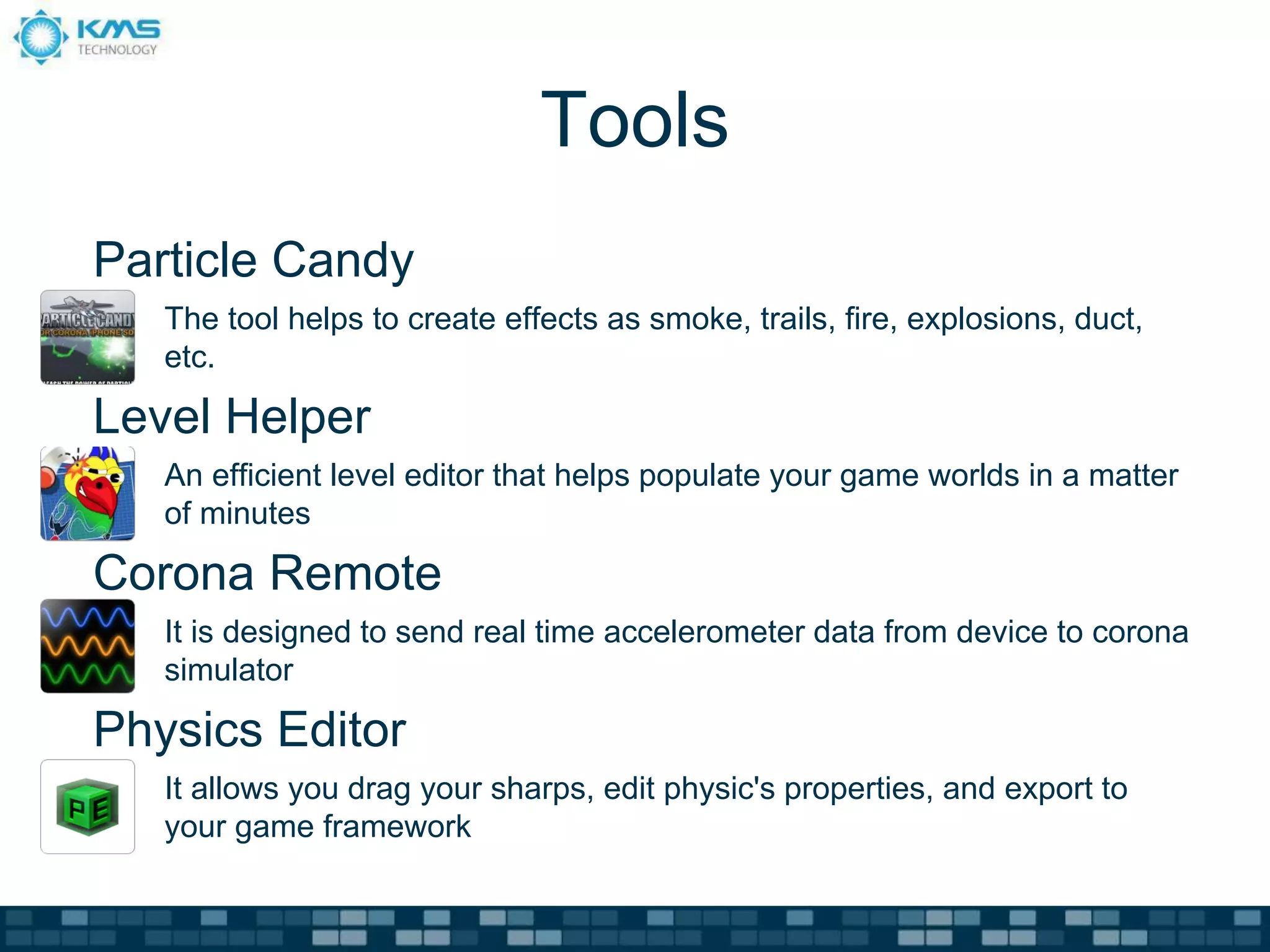 Tools
Particle Candy
   The tool helps to create effects as smoke, trails, fire, explosions, duct,
   etc.

Level Helper
   An efficient level editor that helps populate your game worlds in a matter
   of minutes

Corona Remote
   It is designed to send real time accelerometer data from device to corona
   simulator

Physics Editor
   It allows you drag your sharps, edit physic's properties, and export to
   your game framework
 