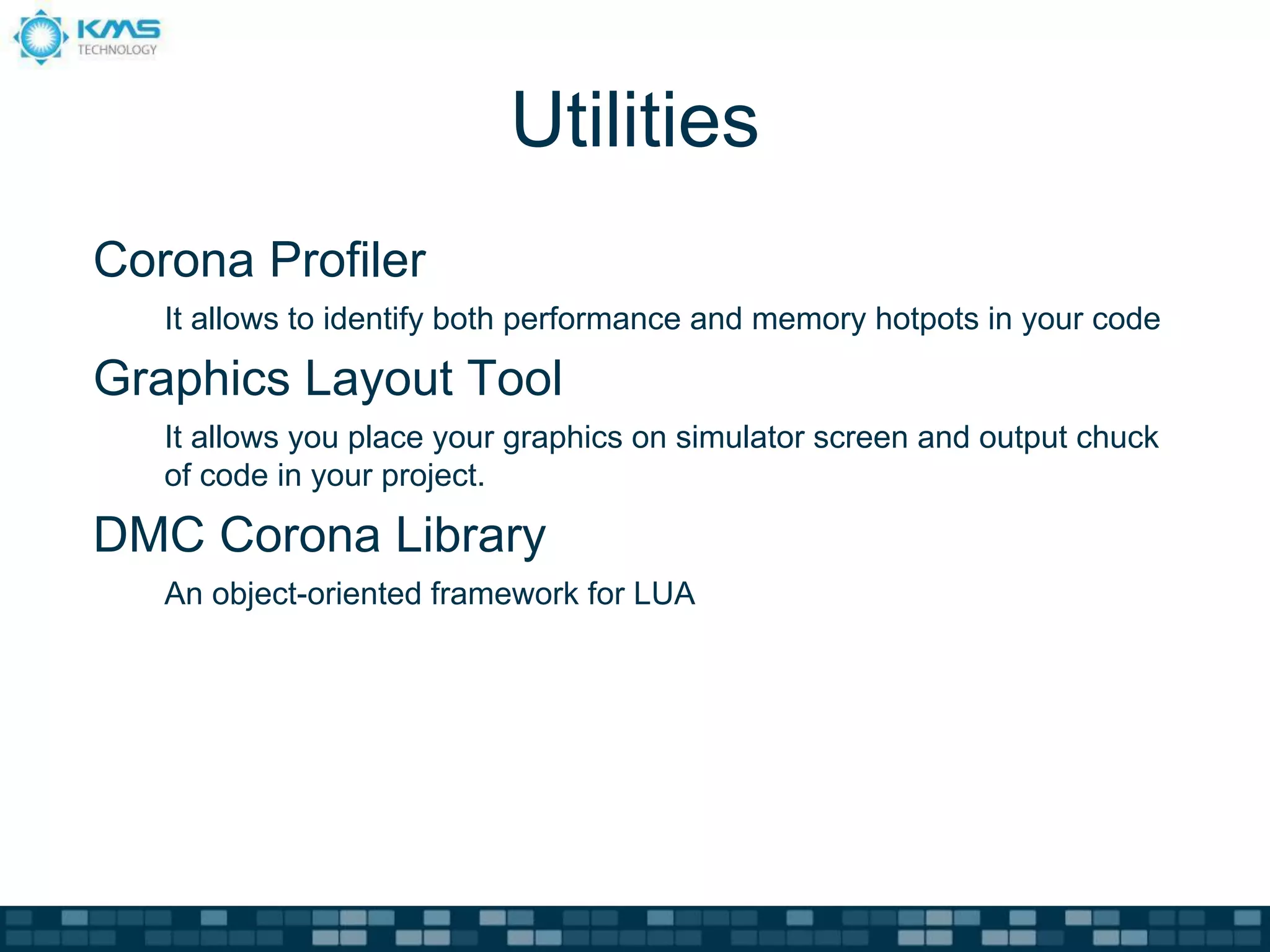 Utilities
Corona Profiler
   It allows to identify both performance and memory hotpots in your code

Graphics Layout Tool
   It allows you place your graphics on simulator screen and output chuck
   of code in your project.

DMC Corona Library
   An object-oriented framework for LUA
 
