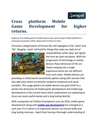 Cross    platform Mobile
Game     Development  for                                              higher
returns.
Exposure of a mobile game or mobile app to users across major mobile platforms is
necessary for greater profits. Read article to find out more.

Conscious categorization of human life, will segregate it into ‘work’ and
‘life’. Roughly, ‘work’ will hold for things that make our daily list of
                                     responsibilities while ‘play’ will signify
                                     the time we seek recreation. With the
                                     progression of technology in mobile
                                     devices these dimension of life are
                                     slowly merging into a single
                                     experience which are not different
                                     from each other. Mobile devices are
providing us utility based connectivity options along with services that
also add value which are directly related to emotional and social
variables. This usage pattern of mobile devices has given birth to a
whole new dimension of mobile game development and mobile app
development in the current times which corporations are exploiting to
churn out some useful money and a long lasting identity.

With a projection of 2 billion Smartphone users by 2015, mobile game
development along with mobile app development has emerged as a
cash cow. If it is done in an organized manner can ensure bulky and
long lasting revenues. Apart from having a thorough understanding of
 