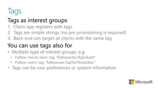 Tags
Tags as interest groups
1. Client app registers with tags
2. Tags are simple strings (no pre-provisioning is required)
3. Back-end can target all clients with the same tag
You can use tags also for
• Multiple type of interest groups, e.g.
• Follow movie stars: tag “followactor:Rajnikant”
• Follow users: tag “followuser:SachinTendulkar”
• Tags can be user preferences or system information
 