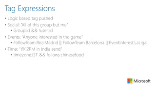 • Logic based tag pushed
• Social: “All of this group but me”
• Group:id && !user:id
• Events: “Anyone interested in the game”
• FollowTeam:RealMadrid || FollowTeam:Barcelona || EventInterest:LaLiga
• Time: “@12PM in India send”
• timezone:IST && follows:chinesefood
Tag Expressions
 