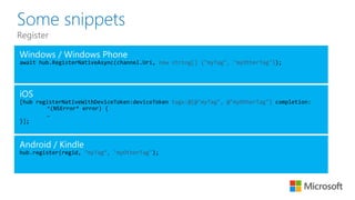 Some snippets
Register
await new string[] {"myTag", "myOtherTag"}
[hub registerNativeWithDeviceToken:deviceToken tags:@[@"myTag", @"myOtherTag"] completion:
^(NSError* error) {
…
}];
hub.register(regid, "myTag“, "myOtherTag");
 
