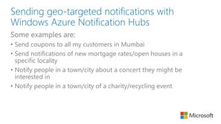 Sending geo-targeted notifications with
Windows Azure Notification Hubs
Some examples are:
• Send coupons to all my customers in Mumbai
• Send notifications of new mortgage rates/open houses in a
specific locality
• Notify people in a town/city about a concert they might be
interested in
• Notify people in a town/city of a charity/recycling event
 