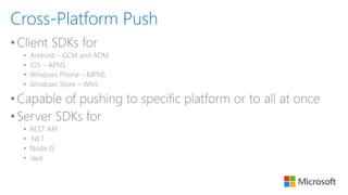 •Client SDKs for
• Android – GCM and ADM
• iOS – APNS
• Windows Phone – MPNS
• Windows Store – WNS
•Capable of pushing to specific platform or to all at once
•Server SDKs for
• REST API
• .NET
• Node.JS
• Java
Cross-Platform Push
 