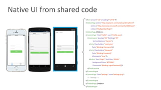 Native	UI	from	shared	code
<?xml version="1.0"	encoding="UTF-8"?>
<TabbedPage xmlns="http://xamarin.com/schemas/2014/forms"
xmlns:x="http://schemas.microsoft.com/winfx/2009/xaml"
x:Class="MyApp.MainPage">
<TabbedPage.Children>
<ContentPage Title="Profile"	Icon="Profile.png">
<StackLayout Spacing="20" Padding="20"
VerticalOptions="Center">
<Entry Placeholder="Username"
Text="{Binding	Username}"/>
<Entry Placeholder="Password"
Text="{Binding	Password}"
IsPassword="true"/>
<Button Text="Login"	TextColor="White"
BackgroundColor="#77D065"
Command="{Binding	LoginCommand}"/>
</StackLayout>
</ContentPage>
<ContentPage Title="Settings"	Icon="Settings.png">
<!-- Settings -->
</ContentPage>
</TabbedPage.Children>
</TabbedPage>
 