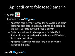 Aplicatii care folosesc Xamarin
• Slack
• EZOrder
– Aplicatie care permite agentilor de vanzari sa preia
comenzile pe care le fac live, in timp ce discuta cu
clientii si sa le transmita direct la server
– Flota de device-uri heterogena – tablete iPad,
Surface1 pana la Surface4, notebook-uri Windows,
desktopuri Windows
– Aplicatie internationalizata (engleza, germana,
franceza, italiana)
 