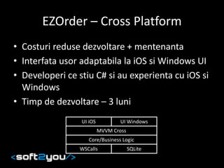 EZOrder – Cross Platform
• Costuri reduse dezvoltare + mentenanta
• Interfata usor adaptabila la iOS si Windows UI
• Developeri ce stiu C# si au experienta cu iOS si
Windows
• Timp de dezvoltare – 3 luni
UI iOS UI Windows
MVVM Cross
Core/Business Logic
WSCalls SQLite
 
