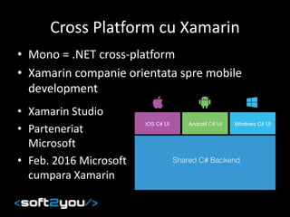 Cross Platform cu Xamarin
• Mono = .NET cross-platform
• Xamarin companie orientata spre mobile
development
• Xamarin Studio
• Parteneriat
Microsoft
• Feb. 2016 Microsoft
cumpara Xamarin
 