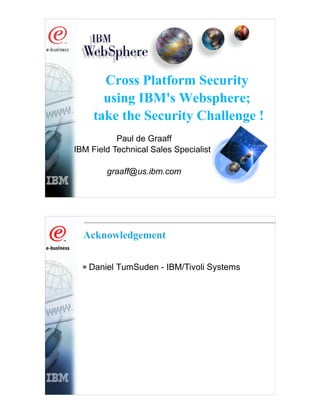 Cross Platform Security
       using IBM's Websphere;
     take the Security Challenge !
           Paul de Graaff
IBM Field Technical Sales Specialist

        graaff@us.ibm.com




  Acknowledgement


   Daniel TumSuden - IBM/Tivoli Systems
 