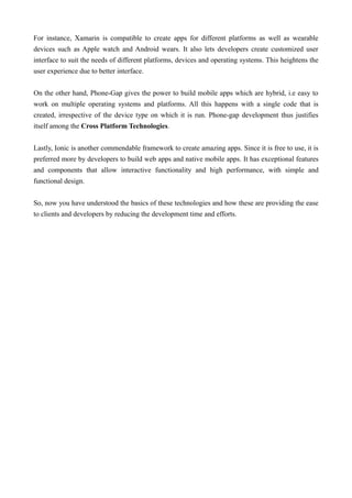 For instance, Xamarin is compatible to create apps for different platforms as well as wearable
devices such as Apple watch and Android wears. It also lets developers create customized user
interface to suit the needs of different platforms, devices and operating systems. This heightens the
user experience due to better interface.
On the other hand, Phone-Gap gives the power to build mobile apps which are hybrid, i.e easy to
work on multiple operating systems and platforms. All this happens with a single code that is
created, irrespective of the device type on which it is run. Phone-gap development thus justifies
itself among the Cross Platform Technologies.
Lastly, Ionic is another commendable framework to create amazing apps. Since it is free to use, it is
preferred more by developers to build web apps and native mobile apps. It has exceptional features
and components that allow interactive functionality and high performance, with simple and
functional design.
So, now you have understood the basics of these technologies and how these are providing the ease
to clients and developers by reducing the development time and efforts.
 