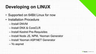 Developing on LINUX
• Supported on 64Bit Linux for now
• Installation Procedure
– Install DNVM
– Install DNX & CoreCLR
– Install Kestrel Pre-Requisites
– Install Node JS, NPM, Yeoman Generator
– Install Yeoman ASP.NET Generator
– Yo aspnet
 