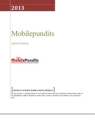1
2013
Mobilepundits
Astoria Johnson
[CROSS PLATFORM MOBILE DEVELOPMENT]
This document is a complete guide of cross platform framework gives information about market share of
top Smartphone vendor’s shipments, market share, features, limitations and number of cross platform
tools.
 