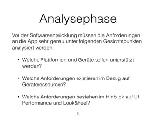 Analysephase
Vor der Softwareentwicklung müssen die Anforderungen
an die App sehr genau unter folgenden Gesichtspunkten
analysiert werden:
• Welche Plattformen und Geräte sollen unterstützt
werden?
• Welche Anforderungen existieren im Bezug auf
Geräteressourcen?
• Welche Anforderungen bestehen im Hinblick auf UI
Performance und Look&Feel?
10
 