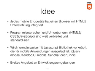 Idee
• Jedes mobile Endgeräte hat einen Browser mit HTML5
Unterstützung integriert
• Programmiersprachen und Umgebungen (HTML5/
CSS3/JavaScript) sind weit verbreitet und
standardisiert
• Wird normalerweise mit Javascript Bibliothek verknüpft,
die für mobile Anwendungen ausgelegt ist: jQuery
mobile, Kendoo UI mobile, Sencha touch, ionic
• Breites Angebot an Entwicklungsumgebungen
14
 