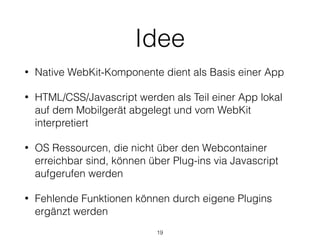 Idee
• Native WebKit-Komponente dient als Basis einer App
• HTML/CSS/Javascript werden als Teil einer App lokal
auf dem Mobilgerät abgelegt und vom WebKit
interpretiert
• OS Ressourcen, die nicht über den Webcontainer
erreichbar sind, können über Plug-ins via Javascript
aufgerufen werden
• Fehlende Funktionen können durch eigene Plugins
ergänzt werden
19
 