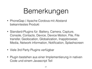Bemerkungen
• PhoneGap / Apache Cordova mit Abstand
bekanntestes Produkt
• Standard-Plugins für: Battery, Camera, Capture,
Console, Contacts, Device, Device Motion, File, File
transfer, Geolocation, Globalization, Inappbrowser,
Media, Network information, Notiﬁcation, Splashscreen
• Viele 3rd Party Plugins verfügbar
• Plugin bestehen aus einer Implementierung in nativen
Code und einem Javascript Teil
21
 