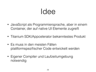Idee
• JavaScript als Programmiersprache, aber in einem
Container, der auf native UI Elemente zugreift
• Titanium SDK/Appcelerator bekanntestes Produkt
• Es muss in den meisten Fällen
plattformspeziﬁscher Code entwickelt werden
• Eigener Compiler und Laufzeitumgebung
notwendig
26
 
