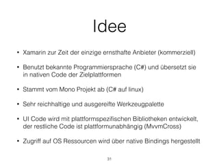 Idee
• Xamarin zur Zeit der einzige ernsthafte Anbieter (kommerziell)
• Benutzt bekannte Programmiersprache (C#) und übersetzt sie
in nativen Code der Zielplattformen
• Stammt vom Mono Projekt ab (C# auf linux)
• Sehr reichhaltige und ausgereifte Werkzeugpalette
• UI Code wird mit plattformspeziﬁschen Bibliotheken entwickelt,
der restliche Code ist plattformunabhängig (MvvmCross)
• Zugriff auf OS Ressourcen wird über native Bindings hergestellt
31
 