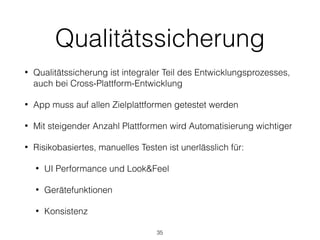 Qualitätssicherung
• Qualitätssicherung ist integraler Teil des Entwicklungsprozesses,
auch bei Cross-Plattform-Entwicklung
• App muss auf allen Zielplattformen getestet werden
• Mit steigender Anzahl Plattformen wird Automatisierung wichtiger
• Risikobasiertes, manuelles Testen ist unerlässlich für:
• UI Performance und Look&Feel
• Gerätefunktionen
• Konsistenz
35
 