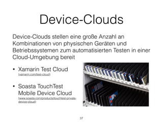 Device-Clouds
Device-Clouds stellen eine große Anzahl an
Kombinationen von physischen Geräten und
Betriebssystemen zum automatisierten Testen in einer
Cloud-Umgebung bereit
• Xamarin Test Cloud 
(xamarin.com/test-cloud)
• Soasta TouchTest
Mobile Device Cloud 
(www.soasta.com/products/touchtest-private-
device-cloud)
37
 