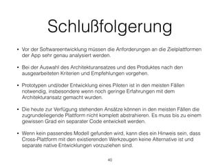 Schlußfolgerung
• Vor der Softwareentwicklung müssen die Anforderungen an die Zielplattformen
der App sehr genau analysiert werden.
• Bei der Auswahl des Architekturansatzes und des Produktes nach den
ausgearbeiteten Kriterien und Empfehlungen vorgehen.
• Prototypen und/oder Entwicklung eines Piloten ist in den meisten Fällen
notwendig, insbesondere wenn noch geringe Erfahrungen mit dem
Architekturansatz gemacht wurden.
• Die heute zur Verfügung stehenden Ansätze können in den meisten Fällen die
zugrundeliegende Plattform nicht komplett abstrahieren. Es muss bis zu einem
gewissen Grad ein separater Code entwickelt werden.
• Wenn kein passendes Modell gefunden wird, kann dies ein Hinweis sein, dass
Cross-Plattform mit den existierenden Werkzeugen keine Alternative ist und
separate native Entwicklungen vorzuziehen sind.
40
 