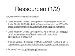 Ressourcen (1/2)
Vergleich von Architekturansätzen:
• Cross-Platform Mobile Development: PhoneGap vs Xamarin,
Justin Shield, 03.05.2014 (http://www.justinshield.com/2014/05/
cross-platform-mobile-development-phonegap-vs-xamarin/)
• Cross-Platform Mobile Development, Peter Friese, 2012 (http://
de.slideshare.net/peterfriese/cross-platform-mobile-
development-11239246#)
• Titanum versus PhoneGap (HTML5), AppWerft Hamburg, 2015,
http://hamburger-appwerft.de/titanium-hyperloop/titanium-html5/
• PropertyCross (http://PropertyCross.com)
41
 