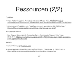 Ressourcen (2/2)
PhoneGap
• Cross-Plattform-Apps mit PhoneGap entwicklen, Marcus Ross, 13.08.2013 (http://
www.heise.de/developer/artikel/Cross-Plattform-Apps-mit-PhoneGap-entwickeln-1934535.html)
• Cross-platform Entwicklung mit PhoneGap und Ionic, Aaron Wyder, 29.10.2014 (http://
blog.zuehlke.com/cross-platform-entwicklung-mit-phonegap-und-ionic/)
Appcelerator/Titanium
• Four Ways to Build A Mobile Application, Part 4: Appcelerator Titanum, Peter Traeg,
20.03.2014, (http://www.smashingmagazine.com/2014/03/10/4-ways-build-mobile-application-
part4-appcelerator-titanium/)
Xamarin
• Xamarin Homepage (xamarin.com)
• Native mobile Apps für iOS und Android mit Xamarin, Oliver Brack, 27.05.2013 (http://
blog.zuehlke.com/native-mobile-apps-fur-ios-und-android-mit-xamarin/)
42
 