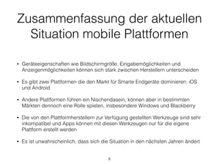 Zusammenfassung der aktuellen
Situation mobile Plattformen
• Geräteeigenschaften wie Bildschirmgröße, Eingabemöglichkeiten und
Anzeigenmöglichkeiten können sich stark zwischen Herstellern unterscheiden
• Es gibt zwei Plattformen die den Markt für Smarte Endgeräte dominieren: iOS
und Android
• Andere Plattformen führen ein Nischendasein, können aber in bestimmten
Märkten dennoch eine Rolle spielen, insbesondere Windows und Blackberry
• Die von den Plattformherstellern zur Verfügung gestellten Werkzeuge sind sehr
inkompatibel und Apps können mit diesen Werkzeugen nur für die eigene
Plattform erstellt werden
• Es ist unwahrscheinlich, dass sich die Situation in den nächsten Jahren ändert
8
 