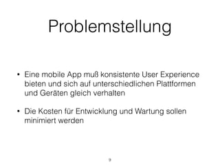 Problemstellung
• Eine mobile App muß konsistente User Experience
bieten und sich auf unterschiedlichen Plattformen
und Geräten gleich verhalten
• Die Kosten für Entwicklung und Wartung sollen
minimiert werden
9
 