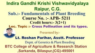 Sub.:- Fundamentals of Plant Breeding
Course No. :- APB- 5211
Credit hours:- 3(2+1)
Lec. Topic :- Cross Pollination and its types.
Presented by:-
Lt. Roshan Parihar, Asstt. Professor
Deptt.of Genetics&PlantBreeding
Indira Gandhi Krishi Vishwavidyalaya
Raipur, C.G.
BTC College of Agriculture & Research Station
,Sarkanda, Bilaspur,(CG)-495001
 