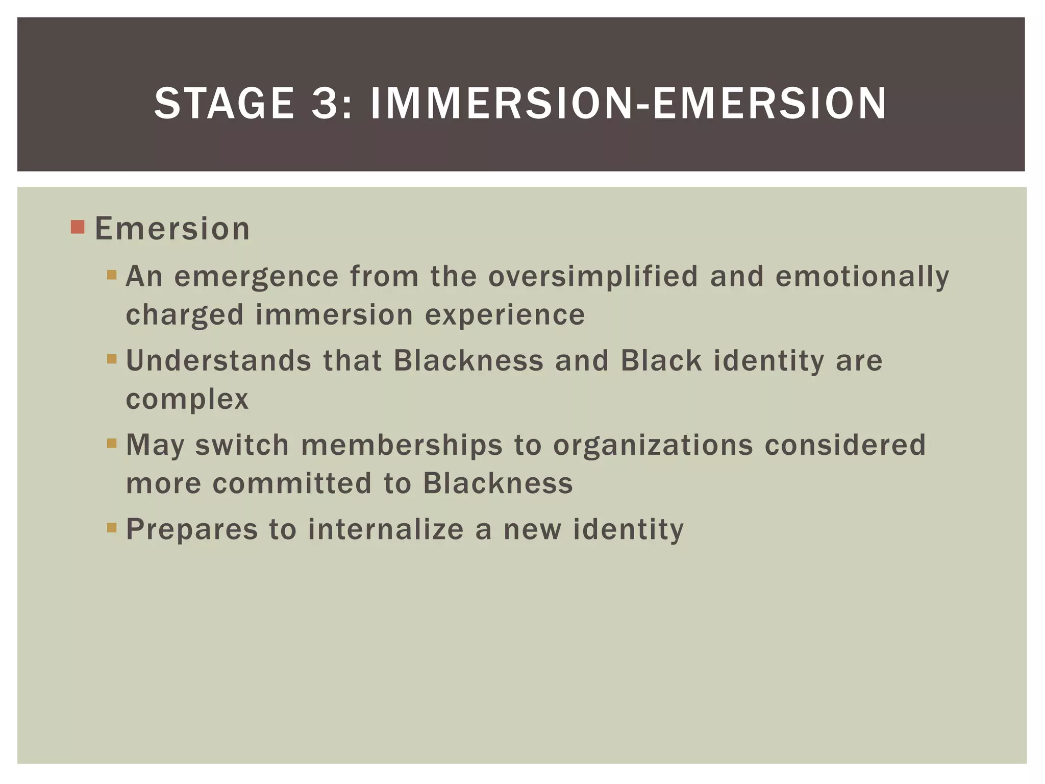 EmersionAn emergence from the oversimplified and emotionally charged immersion experienceUnderstands that Blackness and Black identity are complexMay switch memberships to organizations considered more committed to BlacknessPrepares to internalize a new identityStage 3: Immersion-Emersion 