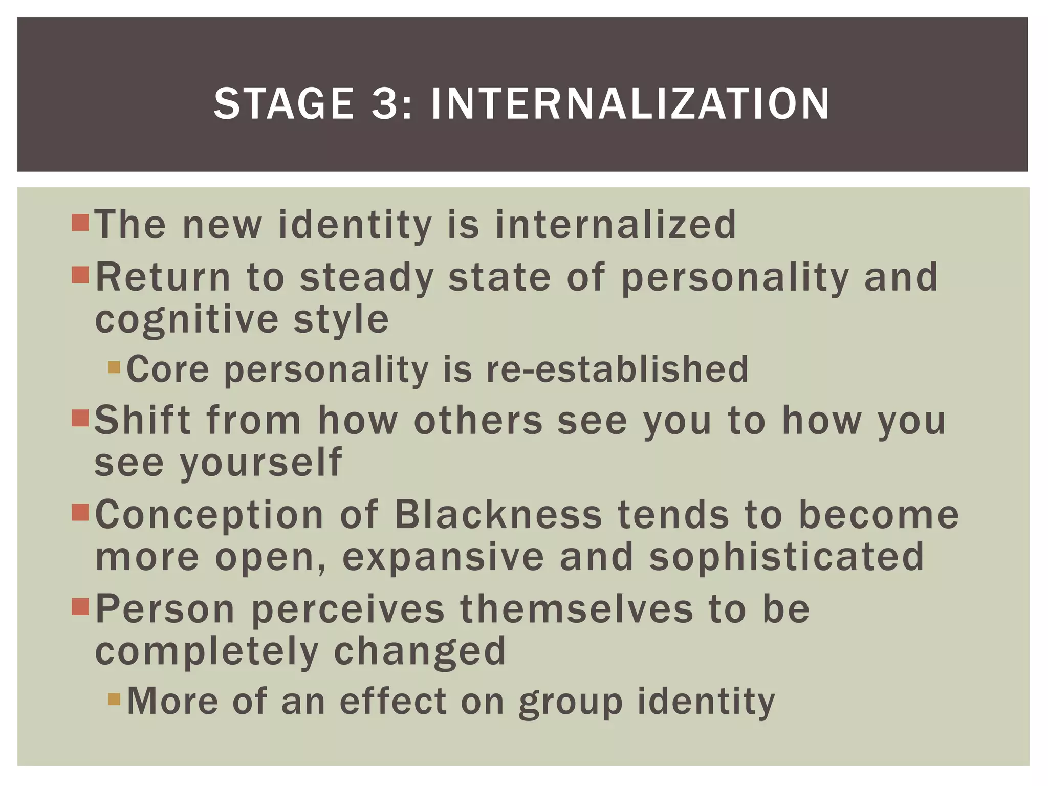The new identity is internalizedReturn to steady state of personality and cognitive styleCore personality is re-establishedShift from how others see you to how you see yourselfConception of Blackness tends to become more open, expansive and sophisticatedPerson perceives themselves to be completely changedMore of an effect on group identityStage 3: INternalization
