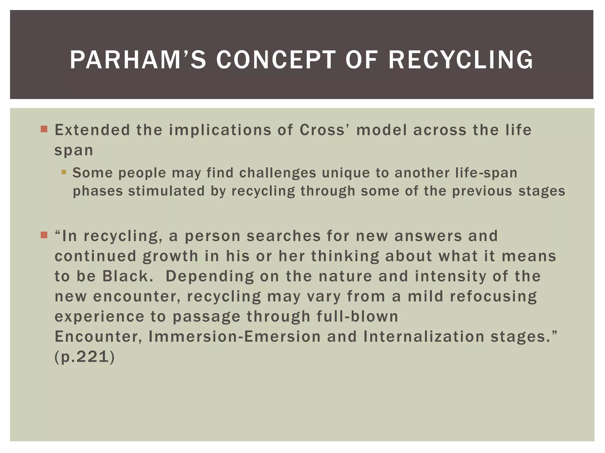 Extended the implications of Cross’ model across the life spanSome people may find challenges unique to another life-span phases stimulated by recycling through some of the previous stages“In recycling, a person searches for new answers and continued growth in his or her thinking about what it means to be Black.  Depending on the nature and intensity of the new encounter, recycling may vary from a mild refocusing experience to passage through full-blown Encounter, Immersion-Emersion and Internalization stages.” (p.221)Parham’s Concept of Recycling