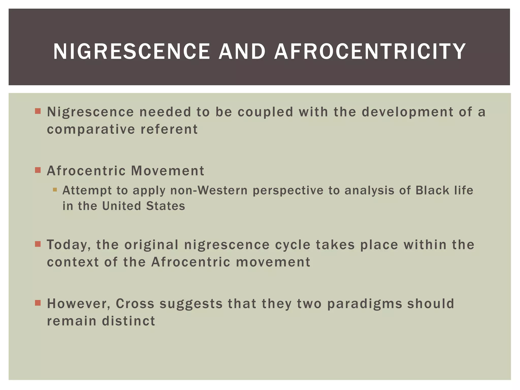 Nigrescence needed to be coupled with the development of a comparative referentAfrocentric MovementAttempt to apply non-Western perspective to analysis of Black life in the United StatesToday, the original nigrescence cycle takes place within the context of the Afrocentric movementHowever, Cross suggests that they two paradigms should remain distinctNigrescence and Afrocentricity