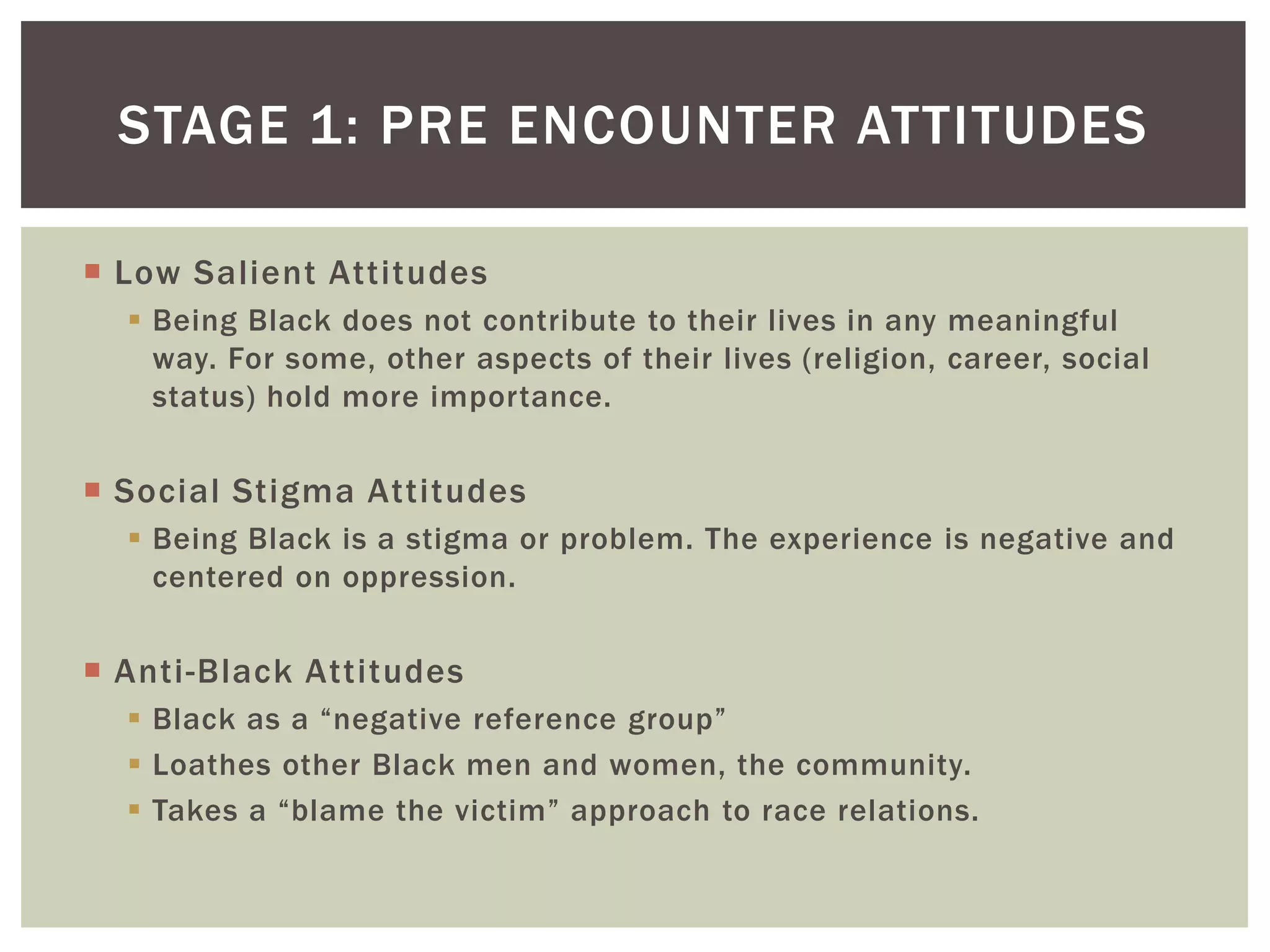 Low Salient AttitudesBeing Black does not contribute to their lives in any meaningful way. For some, other aspects of their lives (religion, career, social status) hold more importance.Social Stigma AttitudesBeing Black is a stigma or problem. The experience is negative and centered on oppression.Anti-Black AttitudesBlack as a “negative reference group”Loathes other Black men and women, the community.Takes a “blame the victim” approach to race relations.Stage 1: pre encounter attitudes