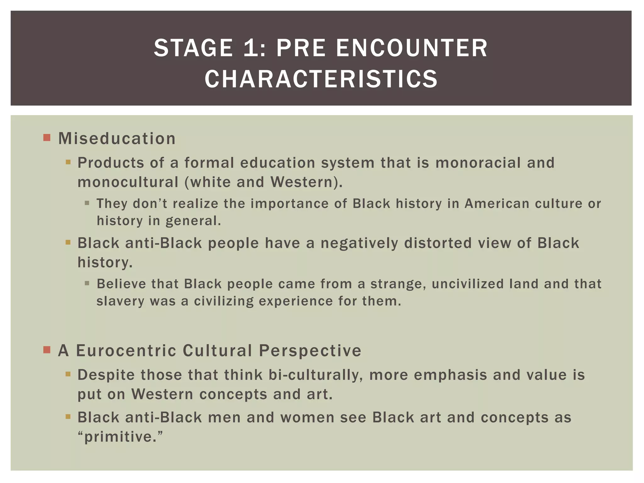 MiseducationProducts of a formal education system that is monoracial and monocultural (white and Western). They don’t realize the importance of Black history in American culture or history in general.Black anti-Black people have a negatively distorted view of Black history.Believe that Black people came from a strange, uncivilized land and that slavery was a civilizing experience for them.A Eurocentric Cultural PerspectiveDespite those that think bi-culturally, more emphasis and value is put on Western concepts and art.Black anti-Black men and women see Black art and concepts as “primitive.”Stage 1: pre encounter Characteristics