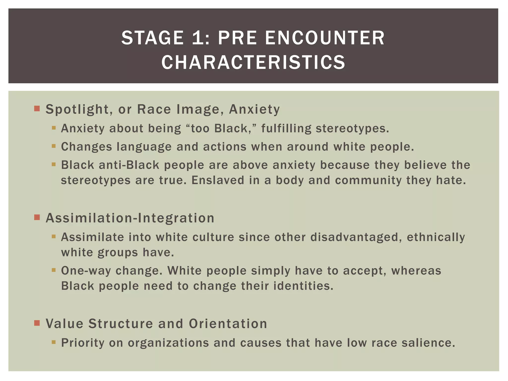 Spotlight, or Race Image, AnxietyAnxiety about being “too Black,” fulfilling stereotypes.Changes language and actions when around white people.Black anti-Black people are above anxiety because they believe the stereotypes are true. Enslaved in a body and community they hate.Assimilation-IntegrationAssimilate into white culture since other disadvantaged, ethnically white groups have.One-way change. White people simply have to accept, whereas Black people need to change their identities.Value Structure and OrientationPriority on organizations and causes that have low race salience.Stage 1: pre encounter Characteristics