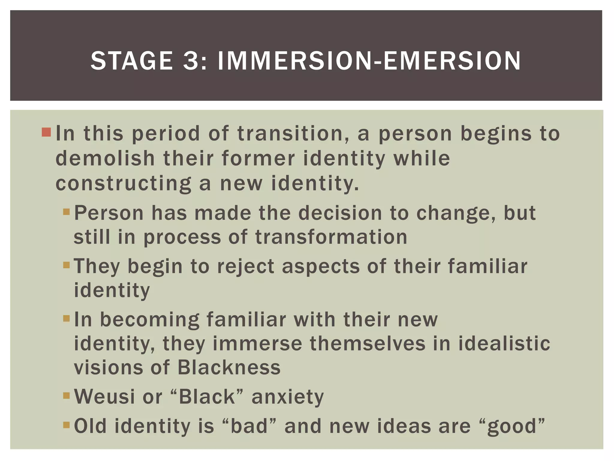 In this period of transition, a person begins to demolish their former identity while constructing a new identity. Person has made the decision to change, but still in process of transformationThey begin to reject aspects of their familiar identityIn becoming familiar with their new identity, they immerse themselves in idealistic visions of BlacknessWeusior “Black” anxietyOld identity is “bad” and new ideas are “good”Stage 3: Immersion-Emersion 