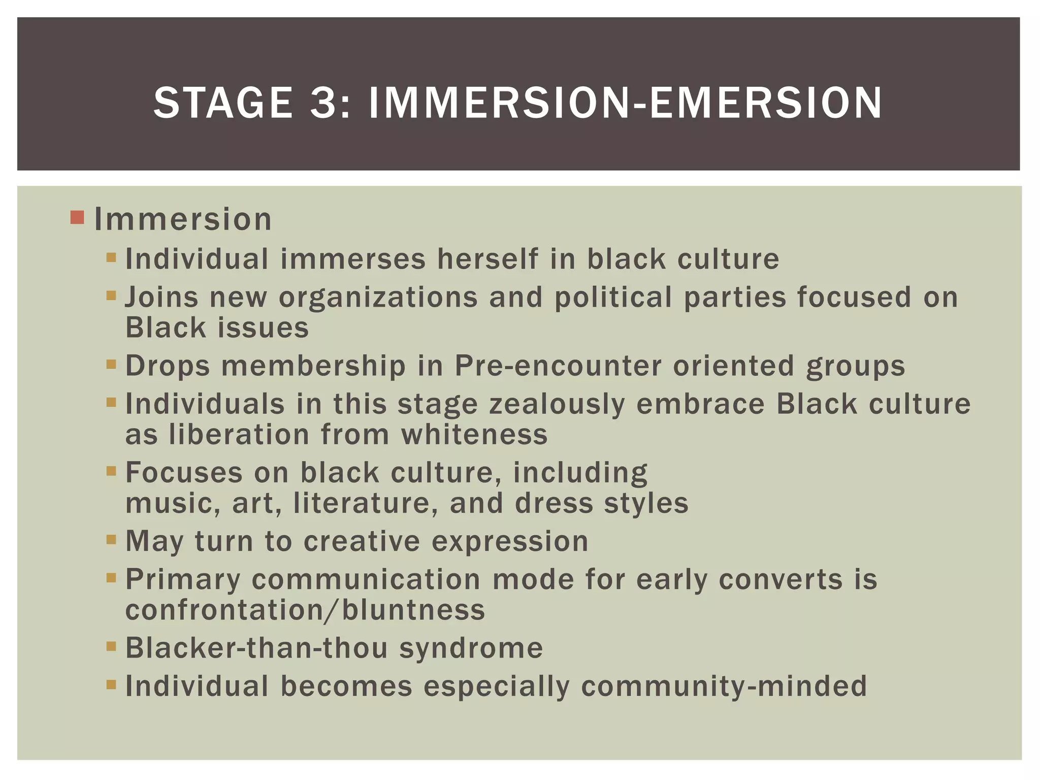 ImmersionIndividual immerses herself in black cultureJoins new organizations and political parties focused on Black issuesDrops membership in Pre-encounter oriented groupsIndividuals in this stage zealously embrace Black culture as liberation from whitenessFocuses on black culture, including music, art, literature, and dress stylesMay turn to creative expressionPrimary communication mode for early converts is confrontation/bluntness Blacker-than-thou syndrome Individual becomes especially community-mindedStage 3: Immersion-Emersion 