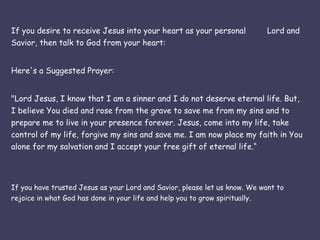 If you desire to receive Jesus into your heart as your personal  Lord and Savior, then talk to God from your heart: Here's a Suggested Prayer: "Lord Jesus, I know that I am a sinner and I do not deserve eternal life. But, I believe You died and rose from the grave to save me from my sins and to prepare me to live in your presence forever. Jesus, come into my life, take control of my life, forgive my sins and save me. I am now place my faith in You alone for my salvation and I accept your free gift of eternal life.“ If you have trusted Jesus as your Lord and Savior, please let us know. We want to rejoice in what God has done in your life and help you to grow spiritually.  