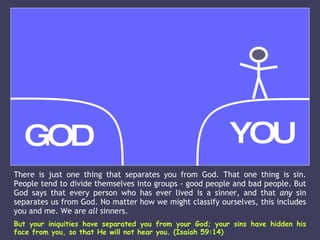 There is just one thing that separates you from God. That one thing is sin. People tend to divide themselves into groups - good people and bad people. But God says that every person who has ever lived is a sinner, and that  any  sin separates us from God. No matter how we might classify ourselves, this includes you and me. We are  all  sinners.  But your iniquities have separated you from your God; your sins have hidden his face from you, so that He will not hear you. (Isaiah 59:14) GOD YOU 