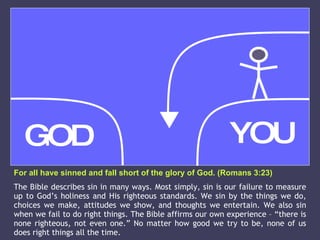 For all have sinned and fall short of the glory of God. (Romans 3:23) The Bible describes sin in many ways. Most simply, sin is our failure to measure up to God’s holiness and His righteous standards. We sin by the things we do, choices we make, attitudes we show, and thoughts we entertain. We also sin when we fail to do right things. The Bible affirms our own experience – “there is none righteous, not even one.” No matter how good we try to be, none of us does right things all the time. GOD YOU 