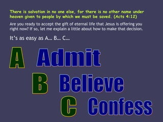 There is salvation in no one else, for there is no other name under heaven given to people by which we must be saved. (Acts 4:12) Are you ready to accept the gift of eternal life that Jesus is offering you right now? If so, let me explain a little about how to make that decision. It’s as easy as A… B… C… A Admit B Confess C Believe 