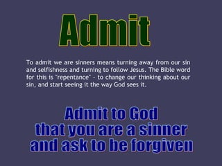 Admit Admit to God that you are a sinner  and ask to be forgiven To admit we are sinners means turning away from our sin and selfishness and turning to follow Jesus. The Bible word for this is "repentance" - to change our thinking about our sin, and start seeing it the way God sees it.  