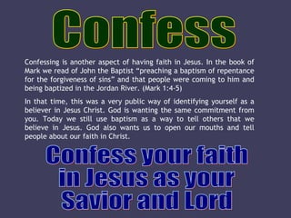Confess Confess your faith in Jesus as your Savior and Lord Confessing is another aspect of having faith in Jesus. In the book of Mark we read of John the Baptist “preaching a baptism of repentance for the forgiveness of sins” and that people were coming to him and being baptized in the Jordan River. (Mark 1:4-5) In that time, this was a very public way of identifying yourself as a believer in Jesus Christ. God is wanting the same commitment from you. Today we still use baptism as a way to tell others that we believe in Jesus. God also wants us to open our mouths and tell people about our faith in Christ. 