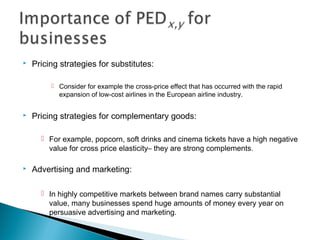  Pricing strategies for substitutes:
 Consider for example the cross-price effect that has occurred with the rapid
expansion of low-cost airlines in the European airline industry.
 Pricing strategies for complementary goods:
 For example, popcorn, soft drinks and cinema tickets have a high negative
value for cross price elasticity– they are strong complements.
 Advertising and marketing:
 In highly competitive markets between brand names carry substantial
value, many businesses spend huge amounts of money every year on
persuasive advertising and marketing.
 