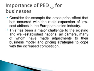  Consider for example the cross-price effect that
has occurred with the rapid expansion of low-
cost airlines in the European airline industry.
 This has been a major challenge to the existing
and well-established national air carriers, many
of whom have made adjustments to their
business model and pricing strategies to cope
with the increased competition.
 